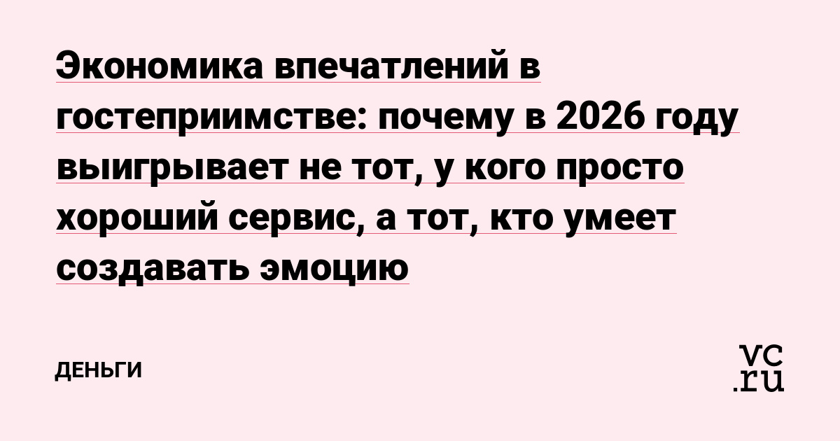 Экономика впечатлений в гостеприимстве: почему в 2026 году выигрывает не тот, у кого просто хороший сервис, а тот, кто умеет создавать эмоцию