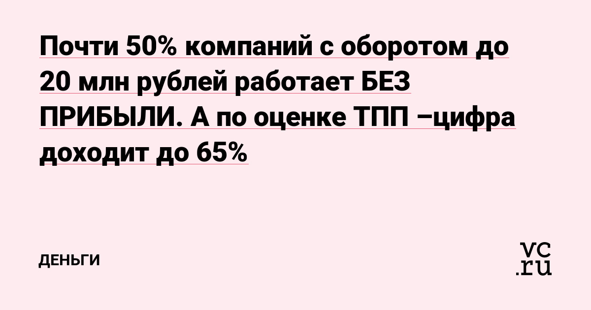 Почти 50% компаний с оборотом до 20 млн рублей работает БЕЗ ПРИБЫЛИ. А по оценке ТПП –цифра доходит до 65%