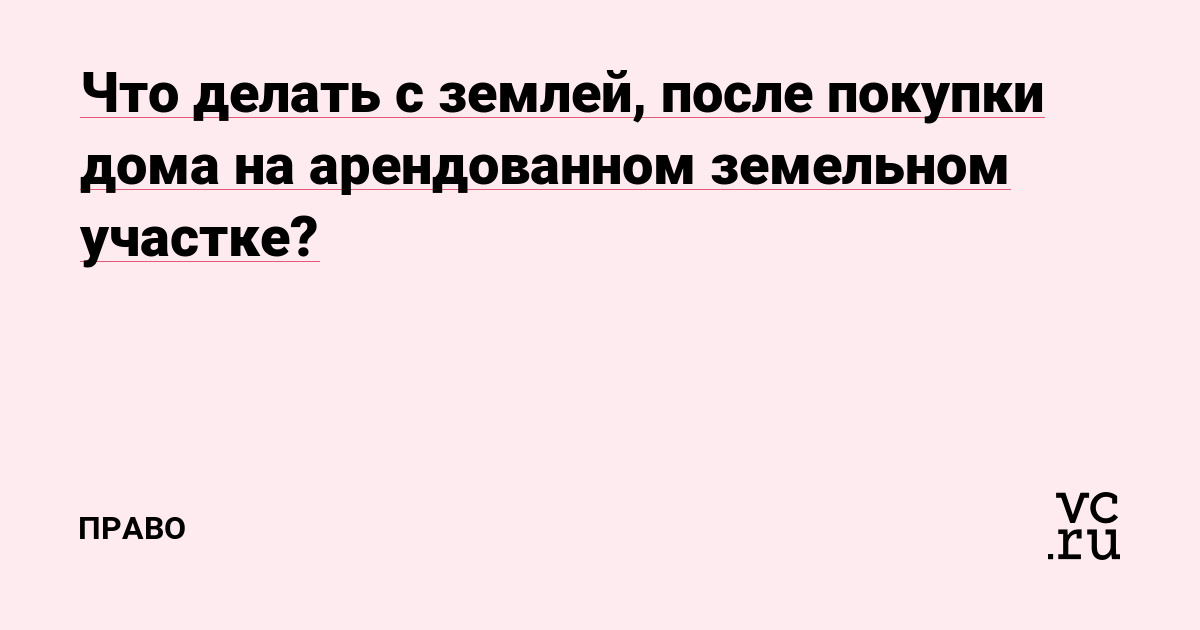Что делать с землей, после покупки дома на арендованном земельном участке?
