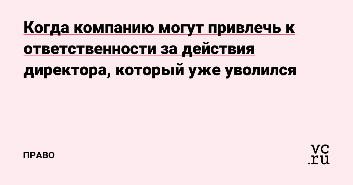 Когда компанию могут привлечь к ответственности за действия директора, который уже уволился