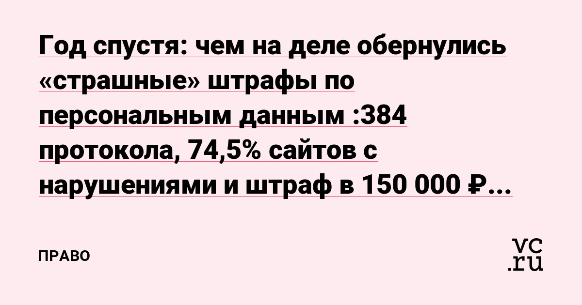 Год спустя: чем на деле обернулись «страшные» штрафы по персональным данным :384 протокола, 74,5% сайтов с нарушениями и штраф в 150 000 ₽ за одного человека.